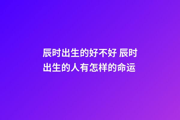 辰时出生的好不好 辰时出生的人有怎样的命运